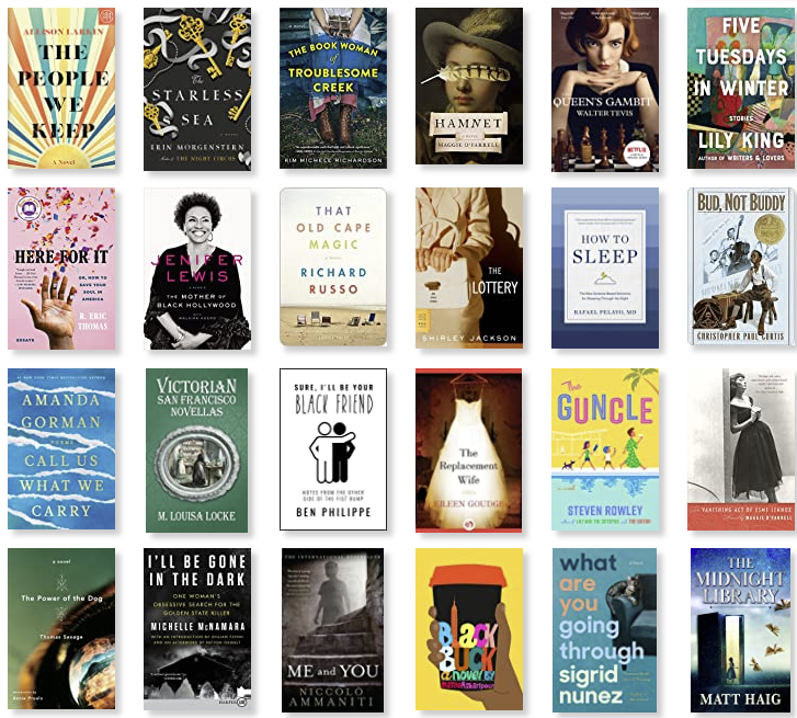 Row 9: The People We Keep | The Starless Sea | The Book Woman of Troublesome Creek | Hamnet | The Queen's Gambit | Five Tuesdays in Winter 
Row 10: Here for It; Or, How to Save Your Soul in America: Essays | The Mother of Black Hollywood: A Memoir | The Old Cape Magic | The Lottery and Other Stories | How to Sleep: The New Science-Based Solutions for Sleeping Through the Night | Bud, Not Buddy 
Row 11: Call Us What We Carry | Victorian San Francisco Novellas | Sure, I'll Be Your Black Friend: Notes from the Other Side of the Fist Bump | The Replacement Wife | The Guncle | The Vanishing Act of Esme Lennox 
Row 12: The Power of the Dog | I'll Be Gone in the Dark: One Woman's Obsessive Search for the Golden State Killer | Me and You | Black Buck | What Are You Going Through | The Midnight Library
