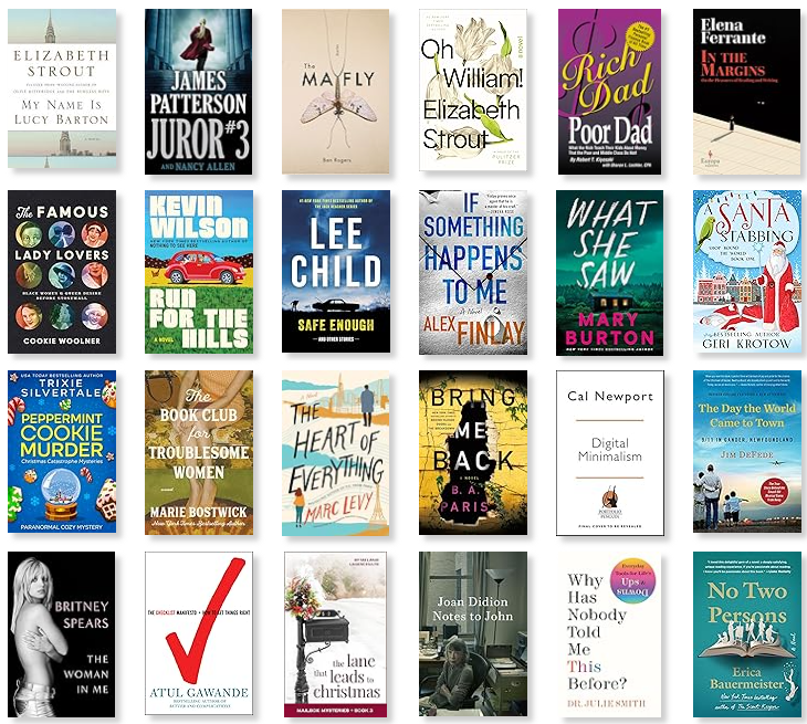 Row 1: My Name is Lucy Barton | Juror #3 | The Mayfly | Oh William! | Rich Dad, Poor Dad | In the Margins 
Row 2: The Famous Lady Lovers | Run for the Hills | Safe Enough | If Something Happens to Me | What She Saw | A Santa Stabbing 
Row 3: Peppermint Cookie Murder | The Book Club for Troublesome Women | The Heart of Everything | Bring Me Back | Digital Minimalism | The Day the World Came to Town 
Row 4: The Woman in Me | The Checklist Manifesto | The Lane That Leads to Christmas | Notes to John | Why Has Nobody Told Me This Before? | No Two Persons